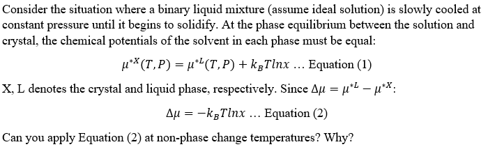 Consider the situation where a binary liquid mixture (assume ideal solution) is slowly cooled at
constant pressure until it begins to solidify. At the phase equilibrium between the solution and
crystal, the chemical potentials of the solvent in each phase must be equal:
u** (T,P)= µ"(T,P)+ k;Tlnx ... Equation (1)
X, L denotes the crystal and liquid phase, respectively. Since Au = µ*L **:
|
Aµ = -kgTlnx ... Equation (2)
Can you apply Equation (2) at non-phase change temperatures? Why?
