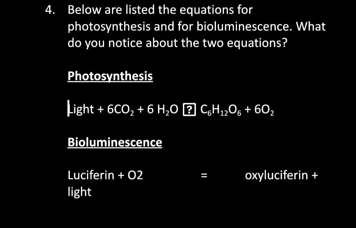 4. Below are listed the equations for
photosynthesis and for bioluminescence. What
do you notice about the two equations?
Photosynthesis
Light 4
+ 6CO, + 6 H,O ? C,H,O6 + 60,
12
Bioluminescence
Luciferin + O2
oxyluciferin +
light
