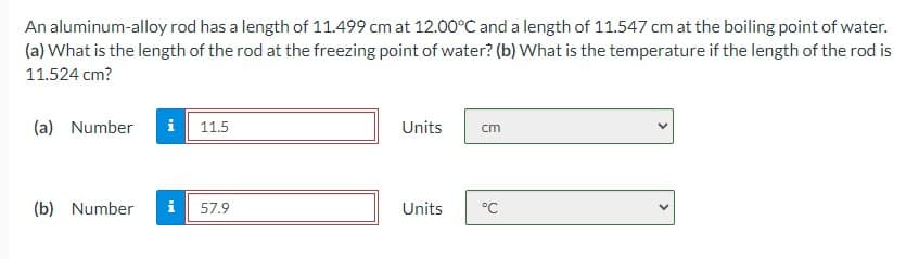 An aluminum-alloy rod has a length of 11.499 cm at 12.00°C and a length of 11.547 cm at the boiling point of water.
(a) What is the length of the rod at the freezing point of water? (b) What is the temperature if the length of the rod is
11.524 cm?
(a) Number
i 11.5
Units
cm
(b) Number
i
57.9
Units
°C
