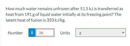 How much water remains unfrozen after 51.5 kJ is transferred as
heat from 191 g of liquid water initially at its freezing point? The
latent heat of fusion is 333 kJ/kg.
Number
i 36
Units
