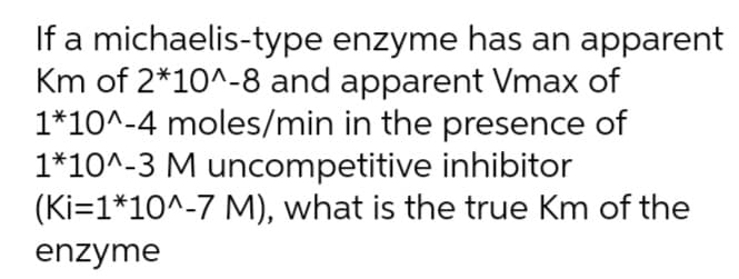 If a michaelis-type enzyme has an apparent
Km of 2*10^-8 and apparent Vmax of
1*10^-4 moles/min in the presence of
1*10^-3 M uncompetitive inhibitor
(Ki=1*10^-7 M), what is the true Km of the
enzyme
