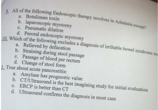 2 All of the following Endoscopic therapy involves in Achalasia except?
a. Botulinum toxin
b. laparoscopic myotomy
c. Pneumatic dilation
d. Peroral endoscopic myotomy
10. Which of the following excludes a diagnosis of irriltable bowel syndrome ex
a. Relieved by defacation
b. Straining during stool passage
c. Passage of blood per rectum
d. Change of stool form
1. True about acute pancreatitis:
a. Amylase has prognostic value
b. CT/Ultrasound is the best imagining study for initial evaluation
c. ERCP is better than CT
d. Ultrasound confirms the diagnosis in most case

