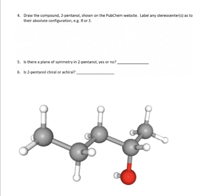 4. Draw the compound, 2-pentanol, shown on the PubChem website. Label any stereocenter(s) as to
their absolute configuration, e.g. R or S.
5. Is there a plane of symmetry in 2-pentanol, yes or no?
6. Is 2-pentanol chiral or achiral?
