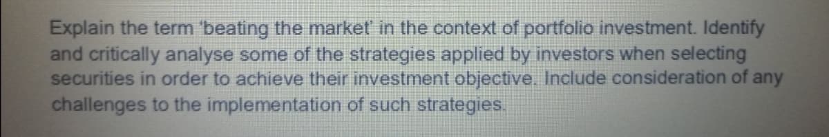 Explain the term 'beating the market in the context of portfolio investment. Identify
and critically analyse some of the strategies applied by investors when selecting
securities in order to achieve their investment objective. Include consideration of any
challenges to the implementation of such strategies.
