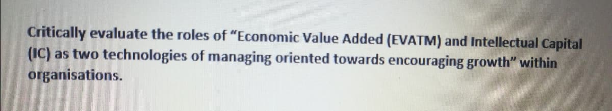 Critically evaluate the roles of "Economic Value Added (EVATM) and Intellectual Capital
(IC) as two technologies of managing oriented towards encouraging growth" within
organisations.
