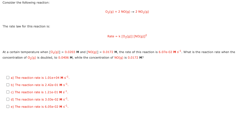 Consider the following reaction:
02(g) + 2 NO(g) → 2 NO2(g)
The rate law for this reaction is:
Rate = k [02(9)] [NO(g)]?
At a certain temperature when [02(g)] = 0.0203 M and [NO(g)] = 0.0172 M, the rate of this reaction is 6.07e-02 M s-1. What is the reaction rate when the
concentration of 0,(g) is doubled, to 0.0406 M, while the concentration of NO(g) is 0.0172 M?
O a) The reaction rate is 1.01e+04 M s1.
O b) The reaction rate is 2.42e-01 M s-1
O c) The reaction rate is 1.21e-01 M s1.
O d) The reaction rate is 3.03e-02 M s-1.
O e) The reaction rate is 6.05e-02 Ms1.
