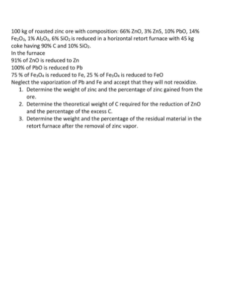 100 kg of roasted zinc ore with composition: 66% ZnO, 3% ZnS, 10% PbO, 14%
Fe;0, 1% Al;O, 6% SiO; is reduced in a horizontal retort furnace with 45 kg
coke having 90% C and 10% SiO,.
In the furnace
91% of Zno is reduced to Zn
100% of Pbo is reduced to Pb
75 % of Fes0, is reduced to Fe, 25 % of Fe,O, is reduced to Feo
Neglect the vaporization of Pb and Fe and accept that they will not reoxidize.
1. Determine the weight of zinc and the percentage of zinc gained from the
ore.
2. Determine the theoretical weight of C required for the reduction of Zno
and the percentage of the excess C.
3. Determine the weight and the percentage of the residual material in the
retort furnace after the removal of zinc vapor.
