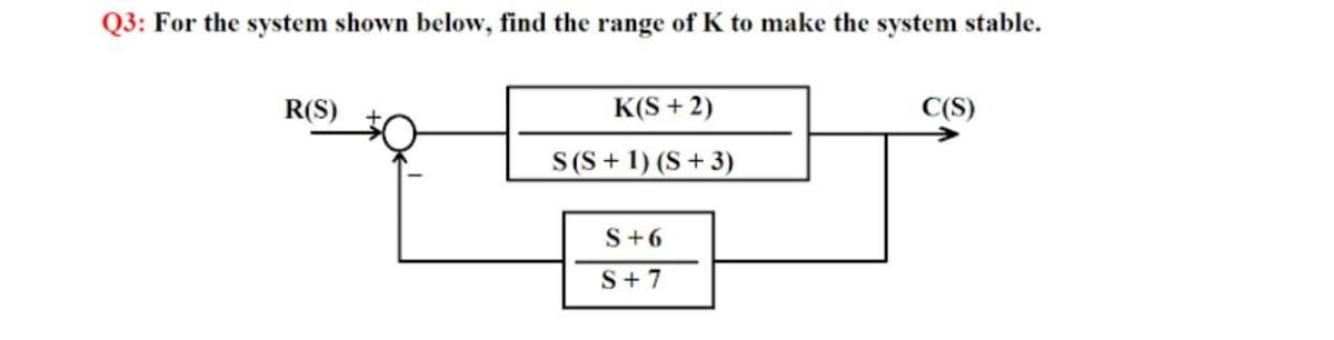 Q3: For the system shown below, find the range of K to make the system stable.
R(S)
K(S + 2)
C(S)
S(S + 1) (S + 3)
S+6
S+ 7
