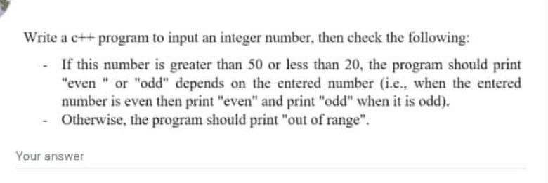 Write a c++ program to input an integer number, then check the following:
If this number is greater than 50 or less than 20, the program should print
"even " or "odd" depends on the entered number (i.e., when the entered
number is even then print "even" and print "odd" when it is odd).
Otherwise, the program should print "out of range".
Your answer
