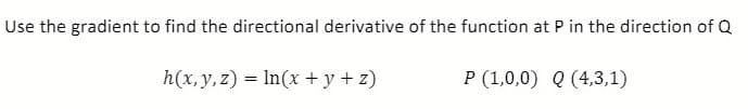 Use the gradient to find the directional derivative of the function at P in the direction of Q
h(x, y, z) = In(x + y + z)
P (1,0,0) Q (4,3,1)
