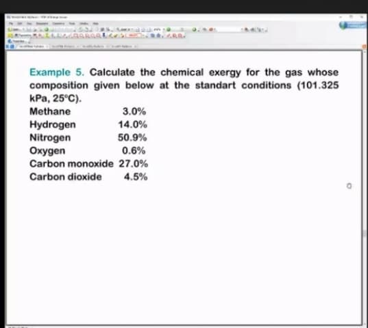 Example 5. Calculate the chemical exergy for the gas whose
composition given below at the standart conditions (101.325
kPa, 25°C).
Methane
3.0%
Hydrogen
Nitrogen
Oxygen
Carbon monoxide 27.0%
14.0%
50.9%
0.6%
Carbon dioxide
4.5%
