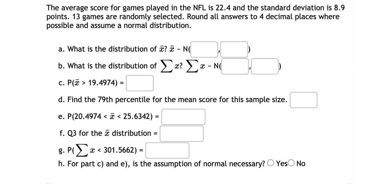 The average score for games played in the NFL is 22.4 and the standard deviation is 8.9
points. 13 games are randomly selected. Round all answers to 4 decimal places where
possible and assume a normal distribution.
a. What is the distribution of x? ¤ - N(
b. What is the distribution of x? ) x - N(
c. P(a > 19.4974) =
d. Find the 79th percentile for the mean score for this sample size.
e. P(20.4974 < ã < 25.6342) =
f. Q3 for the a distribution
g. P()
x < 301.5662) =
h. For part c) and e), is the assumption of normal necessary? O YesO No
