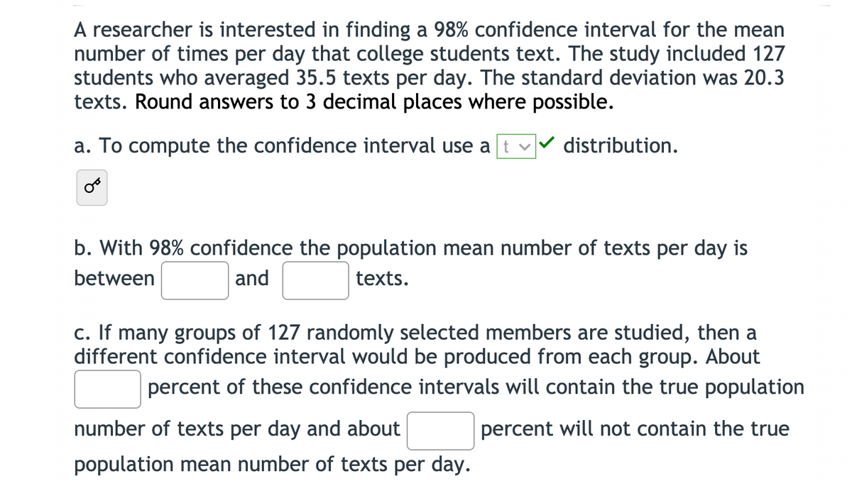 A researcher is interested in finding a 98% confidence interval for the mean
number of times per day that college students text. The study included 127
students who averaged 35.5 texts per day. The standard deviation was 20.3
texts. Round answers to 3 decimal places where possible.
a. To compute the confidence interval use at
distribution.
b. With 98% confidence the population mean number of texts per day is
between
and
texts.
c. If many groups of 127 randomly selected members are studied, then a
different confidence interval would be produced from each group. About
percent of these confidence intervals will contain the true population
number of texts per day and about
percent will not contain the true
population mean number of texts per day.
