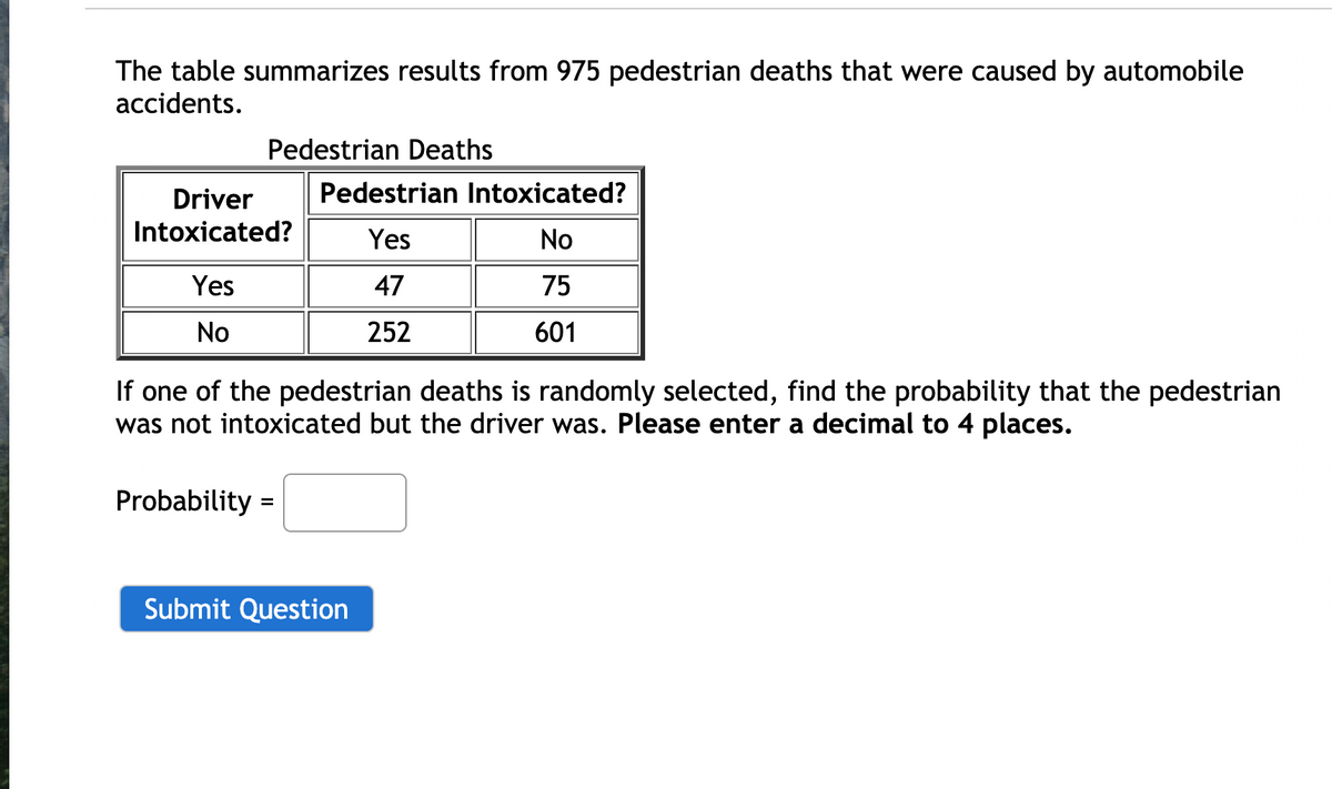 The table summarizes results from 975 pedestrian deaths that were caused by automobile
accidents.
Pedestrian Deaths
Driver
Pedestrian Intoxicated?
Intoxicated?
Yes
No
Yes
47
75
No
252
601
If one of the pedestrian deaths is randomly selected, find the probability that the pedestrian
was not intoxicated but the driver was. Please enter a decimal to 4 places.
Probability =
Submit Question
