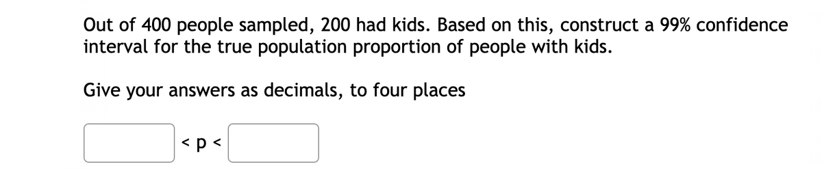 Out of 400 people sampled, 200 had kids. Based on this, construct a 99% confidence
interval for the true population proportion of people with kids.
Give your answers as decimals, to four places
< p<
