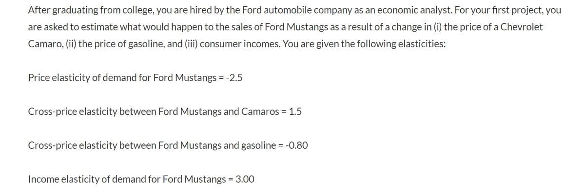 After graduating from college, you are hired by the Ford automobile company as an economic analyst. For your first project, you
are asked to estimate what would happen to the sales of Ford Mustangs as a result of a change in (i) the price of a Chevrolet
Camaro, (ii) the price of gasoline, and (iii) consumer incomes. You are given the following elasticities:
Price elasticity of demand for Ford Mustangs = -2.5
Cross-price elasticity between Ford Mustangs and Camaros = 1.5
%3D
Cross-price elasticity between Ford Mustangs and gasoline = -0.80
Income elasticity of demand for Ford Mustangs = 3.00
%3D
