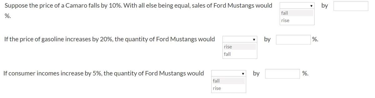 Suppose the price of a Camaro falls by 10%. With all else being equal, sales of Ford Mustangs would
fall
%.
rise
If the price of gasoline increases by 20%, the quantity of Ford Mustangs would
by
%.
rise
fall
If consumer incomes increase by 5%, the quantity of Ford Mustangs would
by
%.
fall
rise
by
