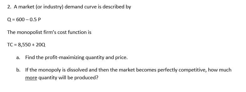 2. A market (or industry) demand curve is described by
Q = 600-0.5 P
The monopolist firm's cost function is
TC = 8,550 + 20Q
a.
Find the profit-maximizing quantity and price.
b. If the monopoly is dissolved and then the market becomes perfectly competitive, how much
more quantity will be produced?