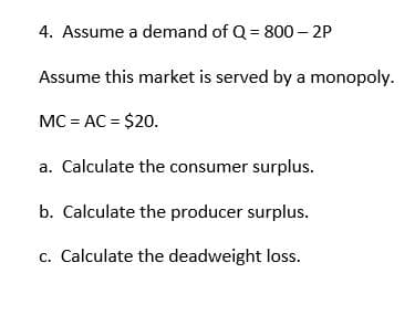 4. Assume a demand of Q = 800 - 2P
Assume this market is served by a monopoly.
MC=AC = $20.
a. Calculate the consumer surplus.
b. Calculate the producer surplus.
c. Calculate the deadweight loss.