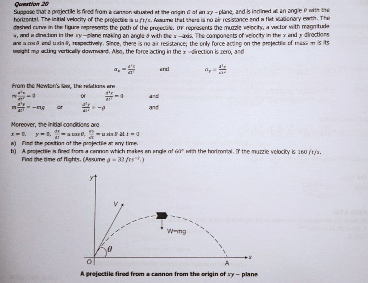 Question 20
Suppose that a projectile is fired from a cannon situated at the origin o of an xy-plane, and is inclined at an angle 0 with the
horizontal. The initial velocity of the projectile is u ft/s. Assume that there is no air resistance and a flat stationary earth. The
dashed curve in the figure represents the path of the projectile. OV represents the muzzle velocity, a vector with magnitude
u, and a direction in the xy-plane making an angle e with the x-axis. The components of velocity in the x and y directions
are u cos e and u sin 8, respectively. Since, there is no air resistance; the only force acting on the projectile of mass m is its
weight mg acting vertically downward. Also, the force acting in the x-direction is zero, and
ax =
and
ay =
at?
From the Newton's law, the relations are
= 0
d²x
%3D
m
dt2
or
dt
and
= -mg
a'y
= -g
m
at
or
and
Moreover, the initial conditions are
dy
x = 0,
y = 0,
= u cos 0, 2
= u sin e att = 0
a) Find the position of the projectile at any time.
b) A projectile is fired from a cannon which makes an angle of 60° with the horizontal. If the muzzle velocity is 160 ft/s.
Find the time of flights. (Assume g 32 fts 2.)
W=mg
A projectile fired from a cannon from the origin of xy-plane
