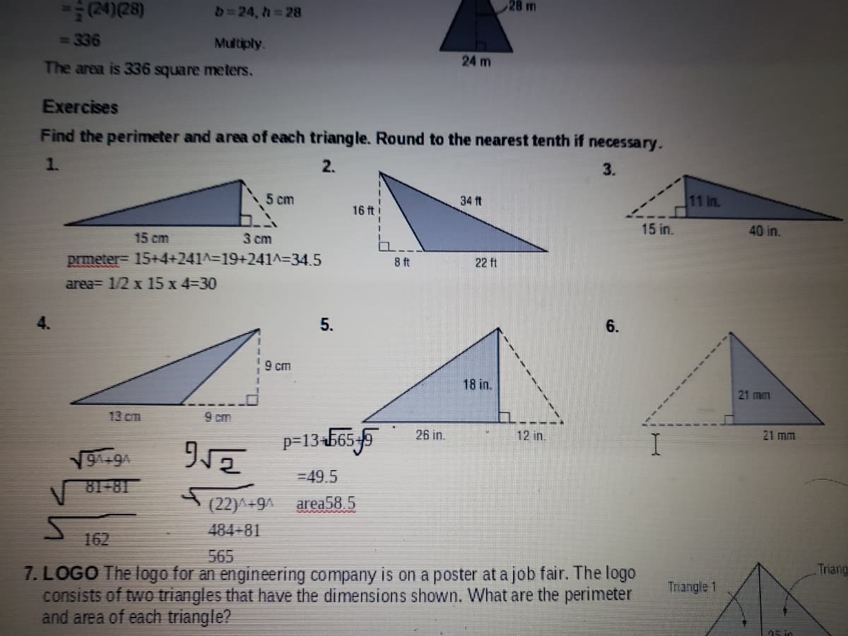 28 m
D=24 , h 28
336
Multiply.
24 m
The area is 336 square meters.
Exercises
Find the perimeter and area of each triangle. Round to the nearest tenth if necessary.
1.
2.
3.
5 cm
34 ft
11 in.
16 ft i
-----
15 in.
40 in.
15 cm
3 cm
prmeter- 15+4+241^%3D19+241A=34.5
area= 1/2 x 15 x 4-30
8 ft
22 ft
4.
5.
6.
9 cm
18 in.
21 mm
13 cm
9 cm
p=13-565-5
26 in.
12 in.
21 mm
¥6+6
81-81
-49.5
A (22)^+9
area58.5
484-81
162
565
Triang
7. LOGO The logo for an engineering company is on a poster at a job fair. The logo
consists of two triangles that have the dimensions shown. What are the perimeter
and area of each triangle?
Thangle 1
A5 in
---- ---
