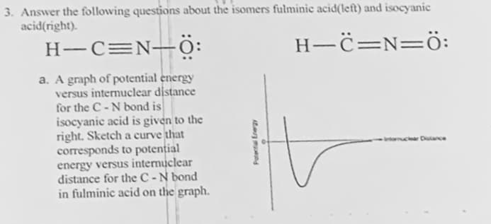 3. Answer the following questions about the isomers fulminic acid(left) and isocyanic
acid(right).
H_C=N=0:
H-C=N-0:
a. A graph of potential energy
versus internuclear distance
for the C-N bond is
isocyanic acid is given to the
right. Sketch a curve that
corresponds to potential
energy versus internuclear
distance for the C-N bond
in fulminic acid on the graph.
r]
Intornuclear Distance