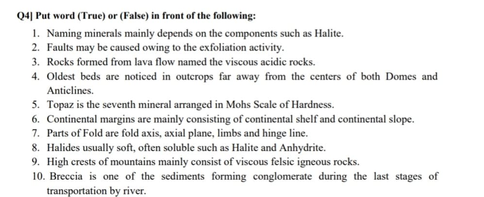 Q4] Put word (True) or (False) in front of the following:
1. Naming minerals mainly depends on the components such as Halite.
2. Faults may be caused owing to the exfoliation activity.
3. Rocks formed from lava flow named the viscous acidic rocks.
4. Oldest beds are noticed in outcrops far away from the centers of both Domes and
Anticlines.
5. Topaz is the seventh mineral arranged in Mohs Scale of Hardness.
6. Continental margins are mainly consisting of continental shelf and continental slope.
7. Parts of Fold are fold axis, axial plane, limbs and hinge line.
8. Halides usually soft, often soluble such as Halite and Anhydrite.
9. High crests of mountains mainly consist of viscous felsic igneous rocks.
10. Breccia is one of the sediments forming conglomerate during the last stages of
transportation by river.

