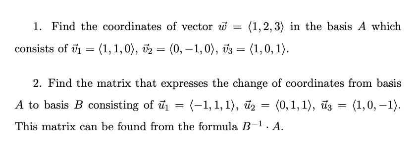 1. Find the coordinates of vector w =
(1, 2, 3) in the basis A which
consists of u1 = (1,1,0), v2 = (0, – 1,0), v3 = (1,0, 1).
2. Find the matrix that expresses the change of coordinates from basis
A to basis B consisting of ūi
(-1,1, 1), йg —D
(0, 1, 1), ūz = (1,0, –1).
This matrix can be found from the formula B-1. A.
