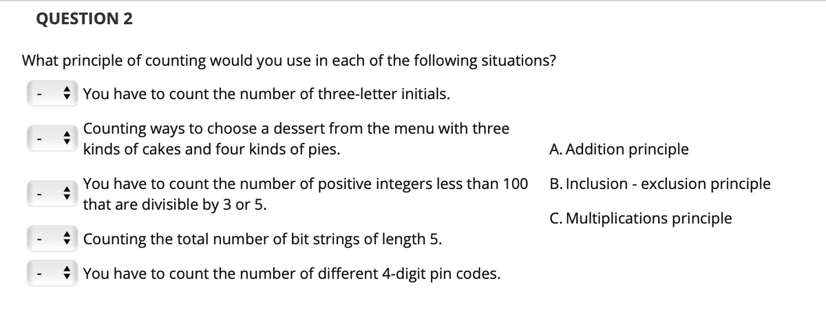QUESTION 2
What principle of counting would you use in each of the following situations?
You have to count the number of three-letter initials.
Counting ways to choose a dessert from the menu with three
kinds of cakes and four kinds of pies.
A. Addition principle
B. Inclusion - exclusion principle
You have to count the number of positive integers less than 100
that are divisible by 3 or 5.
C. Multiplications principle
Counting the total number of bit strings of length 5.
You have to count the number of different 4-digit pin codes.

