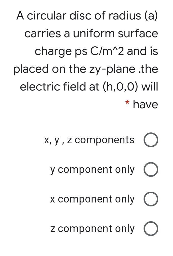 A circular disc of radius (a)
carries a uniform surface
charge ps C/m^2 and is
placed on the zy-plane .the
electric field at (h,0,0) will
* have
X, y , z components O
y component only O
x component only O
z component only O
