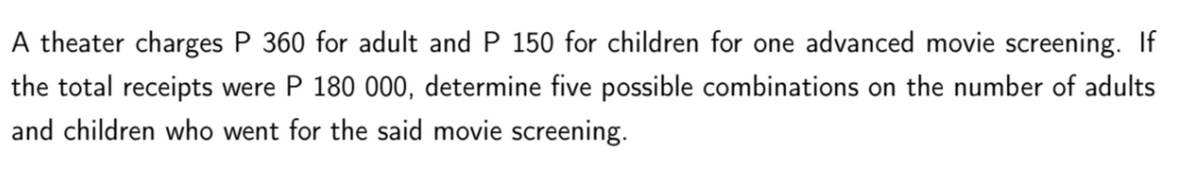 A theater charges P 360 for adult and P 150 for children for one advanced movie screening. If
the total receipts were P 180 000, determine five possible combinations on the number of adults
and children who went for the said movie screening.

