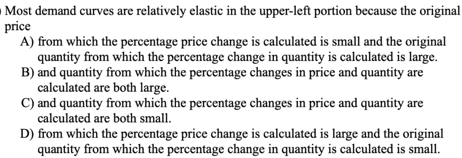O Most demand curves are relatively elastic in the upper-left portion because the original
price
A) from which the percentage price change is calculated is small and the original
quantity from which the percentage change in quantity is calculated is large.
B) and quantity from which the percentage changes in price and quantity are
calculated are both large.
C) and quantity from which the percentage changes in price and quantity are
calculated are both small.
D) from which the percentage price change is calculated is large and the original
quantity from which the percentage change in quantity is calculated is small.
