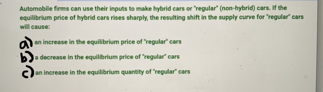 Automobile firms can use their inputs to make hybrid cars or "regular" (non-hybrid) cars. If the
equilibrium price of hybrid cars rises sharply, the resulting shift in the supply curve for "regular" cars
will cause:
an increase in the equilibrium price of "regular" cars
a decrease in the equilibrium price of "regular" cars
an increase in the equilibrium quantity of "regular" cars
