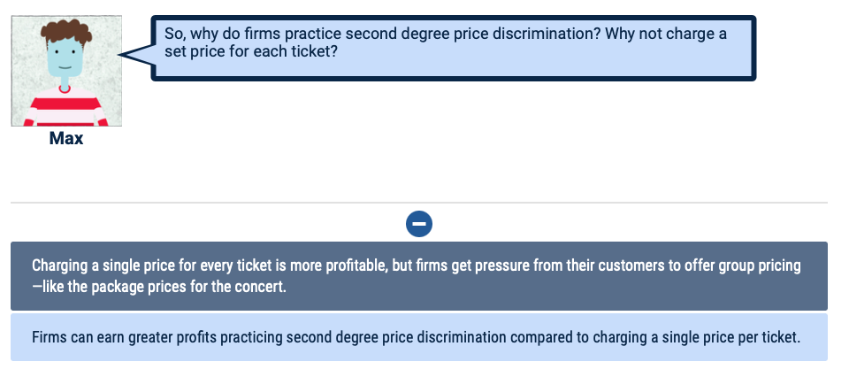 So, why do firms practice second degree price discrimination? Why not charge a
set price for each ticket?
Max
Charging a single price for every ticket is more profitable, but firms get pressure from their customers to offer group pricing
-like the package prices for the concert.
Firms can earn greater profits practicing second degree price discrimination compared to charging a single price per ticket.
