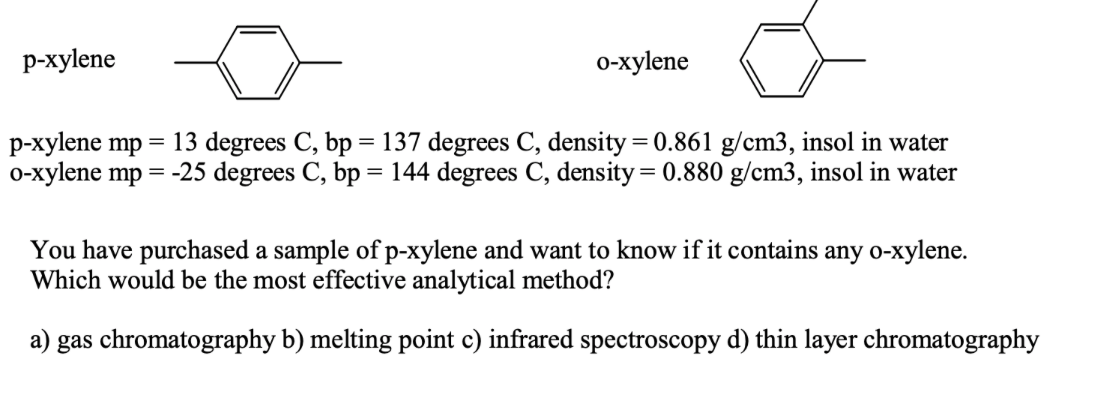 р-хylene
о-хуlene
p-xylene mp
0-xylene mp = -25 degrees C, bp = 144 degrees C, density = 0.880 g/cm3, insol in water
13 degrees C, bp = 137 degrees C, density = 0.861 g/cm3, insol in water
You have purchased a sample of p-xylene and want to know if it contains any o-xylene.
Which would be the most effective analytical method?
a) gas chromatography b) melting point c) infrared spectroscopy d) thin layer chromatography
