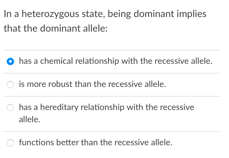 In a heterozygous state, being dominant implies
that the dominant allele:
has a chemical relationship with the recessive allele.
is more robust than the recessive allele.
has a hereditary relationship with the recessive
allele.
functions better than the recessive allele.
