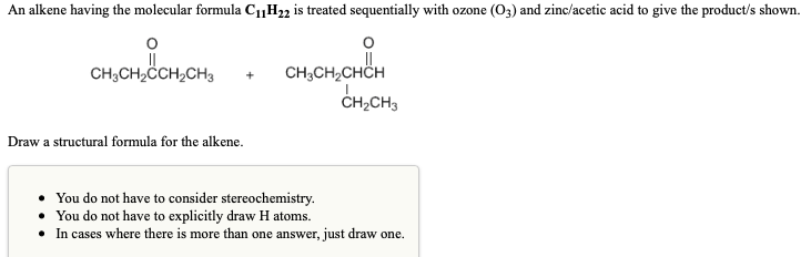 An alkene having the molecular formula C1H22 is treated sequentially with ozone (O3) and zinc/acetic acid to give the product/s shown.
CH,CH,CHCH
CH;CH2ČCH2CH3
CH,CH3
Draw a structural formula for the alkene.
You do not have to consider stereochemistry.
You do not have to explicitly draw H atoms.
In cases where there is more than one answer, just draw one.
