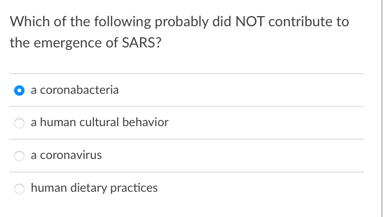 Which of the following probably did NOT contribute to
the emergence of SARS?
O a coronabacteria
a human cultural behavior
a coronavirus
human dietary practices

