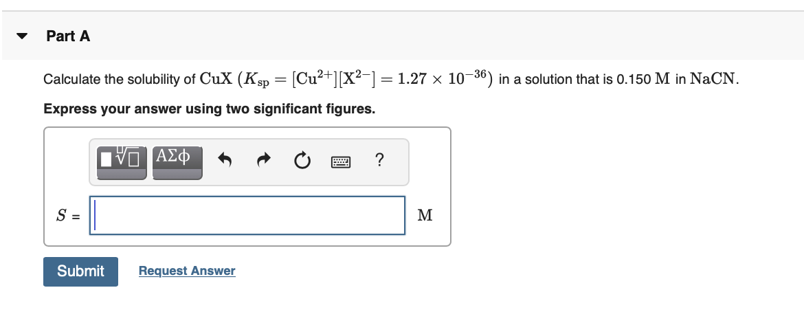 Part A
Calculate the solubility of CuX (Ksp = [Cu²+][X²¬] = 1.27 × 10–36) in a solution that is 0.150 M in NaCN.
Express your answer using two significant figures.
M
Submit
Request Answer
