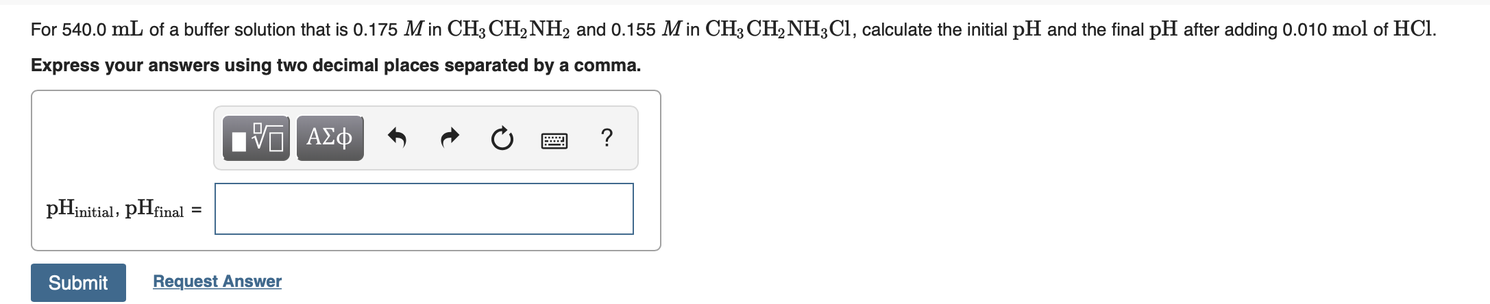 For 540.0 mL of a buffer solution that is 0.175 M in CH3 CH2NH2 and 0.155 M in CH3 CH2NH3CI, calculate the initial pH and the final pH after adding 0.010 mol of HCl.
Express your answers using two decimal places separated by a comma.
ΑΣφ
pHinitial; pHfinal =
Submit
Request Answer
