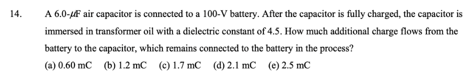 14.
A 6.0-µF air capacitor is connected to a 100-V battery. After the capacitor is fully charged, the capacitor is
immersed in transformer oil with a dielectric constant of 4.5. How much additional charge flows from the
battery to the capacitor, which remains connected to the battery in the process?
(a) 0.60 mC (b) 1.2 mC
(c) 1.7 mC
(d) 2.1 mC (e) 2.5 mC
