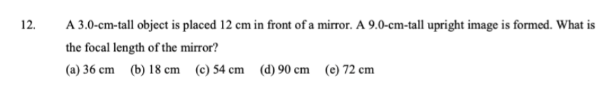 12.
A 3.0-cm-tall object is placed 12 cm in front of a mirror. A 9.0-cm-tall upright image is formed. What is
the focal length of the mirror?
(a) 36 cm (b) 18 cm (c) 54 cm (d) 90 cm (e) 72 cm
