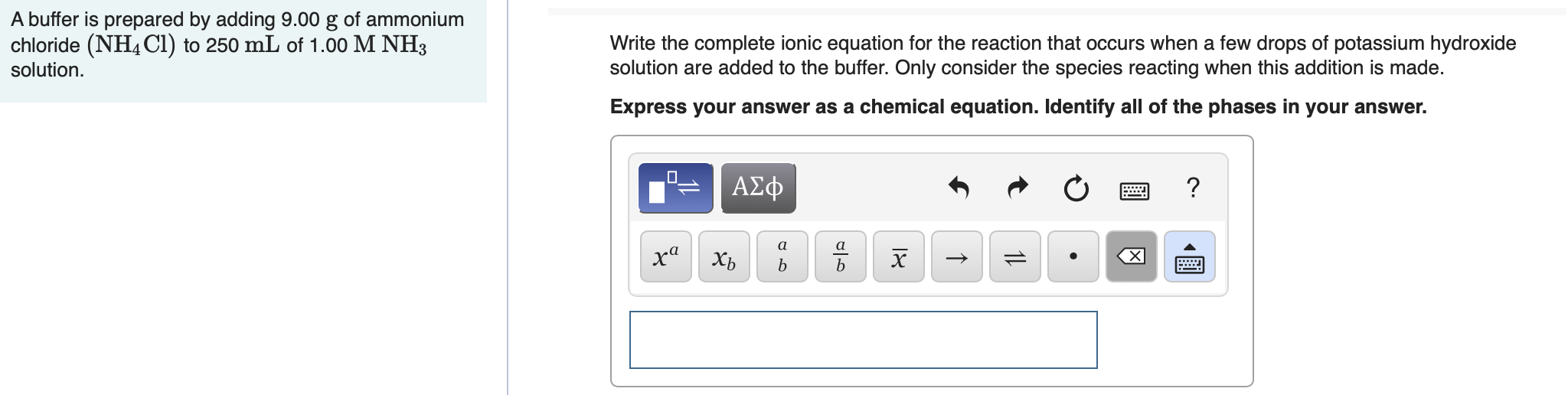 A buffer is prepared by adding 9.00 g of ammonium
chloride (NH4C1) to 250 mL of 1.00 M NH3
solution.
Write the complete ionic equation for the reaction that occurs when a few drops of potassium hydroxide
solution are added to the buffer. Only consider the species reacting when this addition is made.
Express your answer as a chemical equation. Identify all of the phases in your answer.
ΑΣφ
a
a
ха
х
Хь
1L
