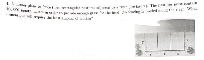 4. A farmer plans to fence three rectangular pastures adjacent to a river (see figure). The pastures must contain
405,000 square meters in order to provide enough grass for the herd. No fencing is needed along the river. What
dimensions will require the least amount of fencing
у
