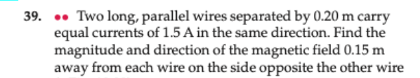 39. • Two long, parallel wires separated by 0.20 m carry
equal currents of 1.5 A in the same direction. Find the
magnitude and direction of the magnetic field 0.15 m
away from each wire on the side opposite the other wire
