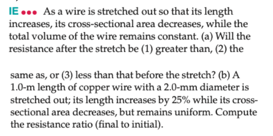 IE ... As a wire is stretched out so that its length
increases, its cross-sectional area decreases, while the
total volume of the wire remains constant. (a) Will the
resistance after the stretch be (1) greater than, (2) the
same as, or (3) less than that before the stretch? (b) A
1.0-m length of copper wire with a 2.0-mm diameter is
stretched out; its length increases by 25% while its cross-
sectional area decreases, but remains uniform. Compute
the resistance ratio (final to initial).
