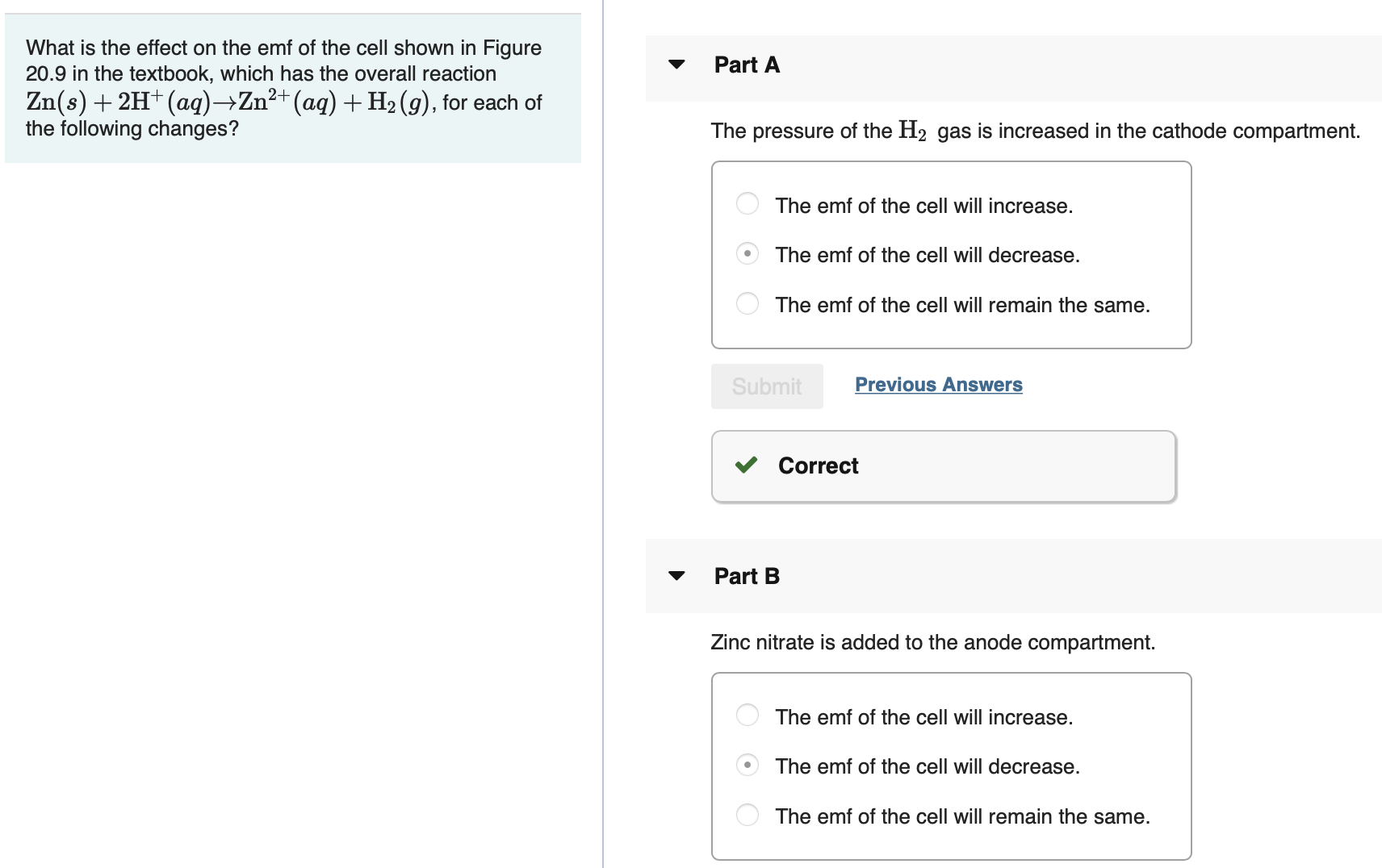 What is the effect on the emf of the cell shown in Figure
20.9 in the textbook, which has the overall reaction
Zn(s) + 2H+ (aq)→Zn²+(aq) + H2 (9), for each of
the following changes?
Part A
The pressure of the H2 gas is increased in the cathode compartment.
The emf of the cell will increase.
The emf of the cell will decrease.
The emf of the cell will remain the same.
Submit
Previous Answers
Correct
Part B
Zinc nitrate is added to the anode compartment.
The emf of the cell will increase.
The emf of the cell will decrease.
The emf of the cell will remain the same.
