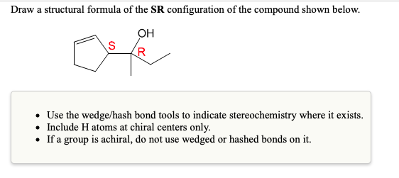 Draw a structural formula of the SR configuration of the compound shown below.
OH
(R
• Use the wedge/hash bond tools to indicate stereochemistry where it exists.
• Include H atoms at chiral centers only.
• If a group is achiral, do not use wedged or hashed bonds on it.
