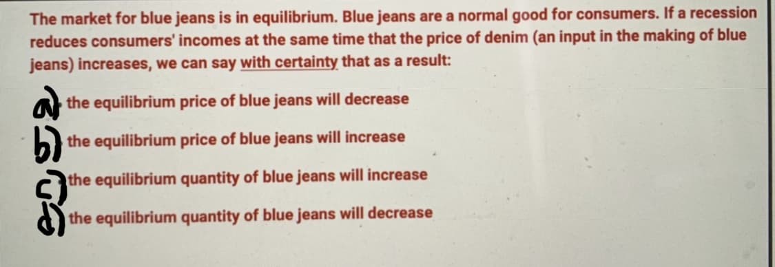 The market for blue jeans is in equilibrium. Blue jeans are a normal good for consumers. If a recession
reduces consumers' incomes at the same time that the price of denim (an input in the making of blue
jeans) increases, we can say with certainty that as a result:
a the equilibrium price of blue jeans will decrease
the equilibrium price of blue jeans will increase
the equilibrium quantity of blue jeans will increase
the equilibrium quantity of blue jeans will decrease
