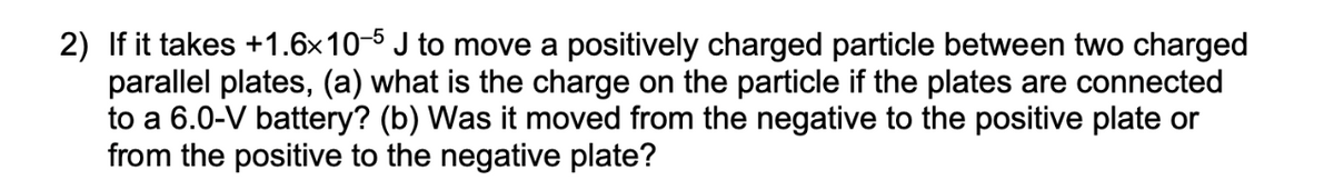 2) If it takes +1.6x10-5 J to move a positively charged particle between two charged
parallel plates, (a) what is the charge on the particle if the plates are connected
to a 6.0-V battery? (b) Was it moved from the negative to the positive plate or
from the positive to the negative plate?
